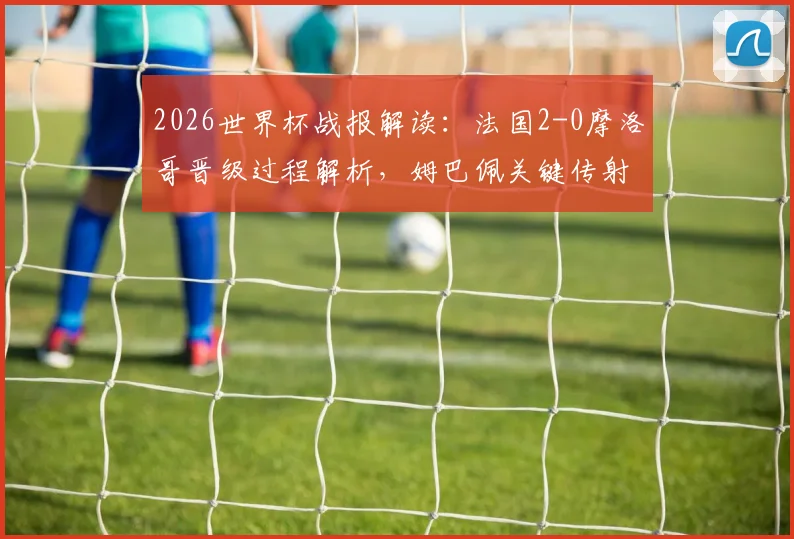 2026世界杯战报解读:法国2-0摩洛哥晋级过程解析,姆巴佩关键传射与点球失手全回顾