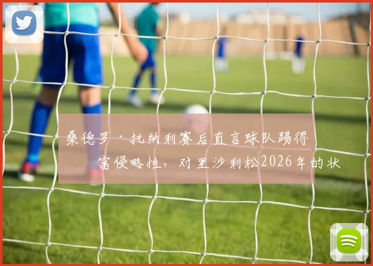 桑德罗·托纳利赛后直言球队踢得极富侵略性，对里沙利松2026年的状态感到由衷高兴，解析背后战术意义