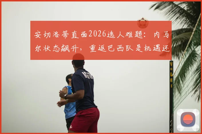 安切洛蒂直面2026选人难题：内马尔状态飙升，重返巴西队是机遇还是挑战？
