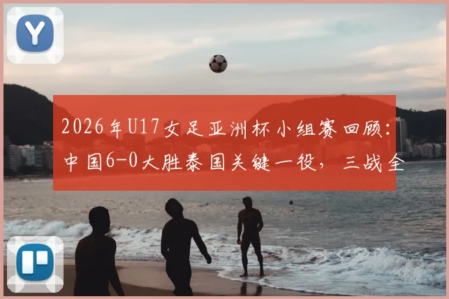 2026年U17女足亚洲杯小组赛回顾：中国6-0大胜泰国关键一役，三战全胜晋级之路完整复盘与球员分析