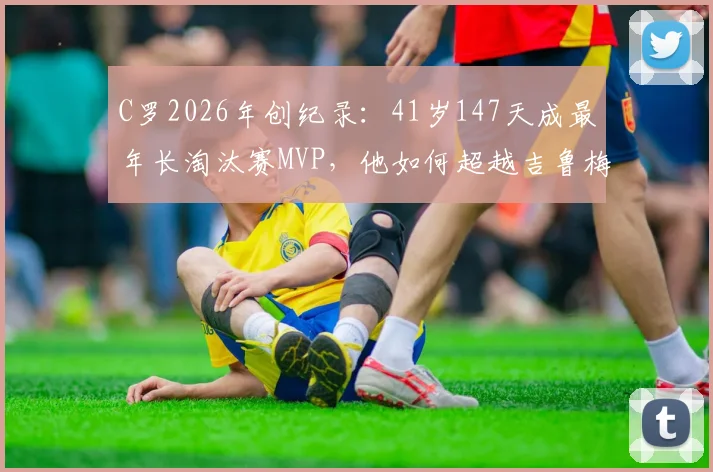 C罗2026年创纪录：41岁147天成最年长淘汰赛MVP，他如何超越吉鲁梅西？足坛老将传奇盘点