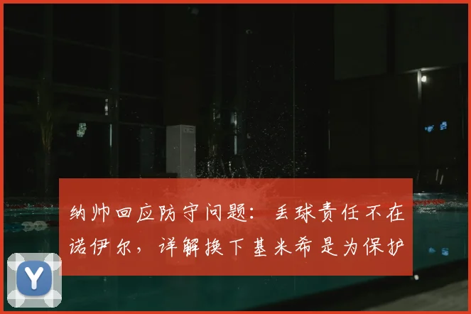纳帅回应防守问题：丢球责任不在诺伊尔，详解换下基米希是为保护球员，备战2026
