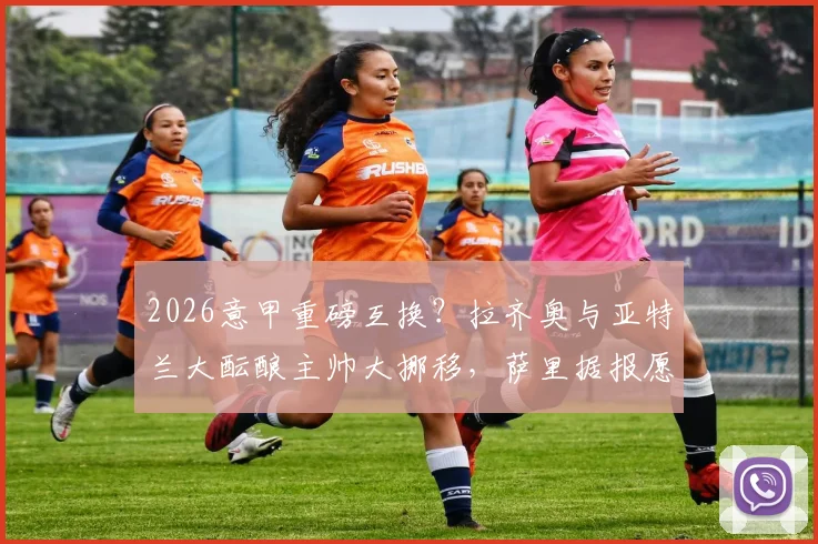 2026意甲重磅互换？拉齐奥与亚特兰大酝酿主帅大挪移，萨里据报愿放弃薪水离队内幕