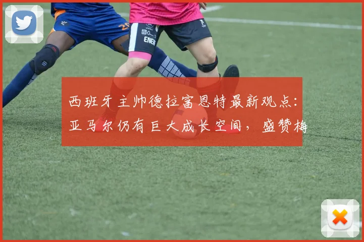 西班牙主帅德拉富恩特最新观点：亚马尔仍有巨大成长空间，盛赞梅西2026状态宛若19岁少年
