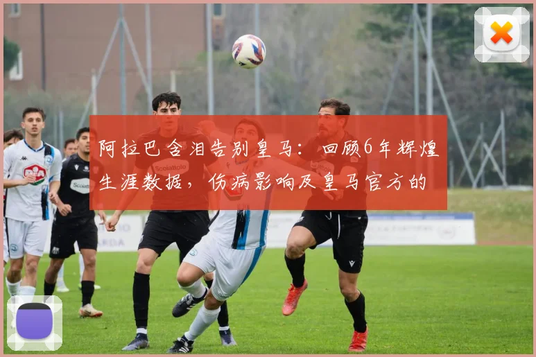 阿拉巴含泪告别皇马：回顾6年辉煌生涯数据，伤病影响及皇马官方的深情送别