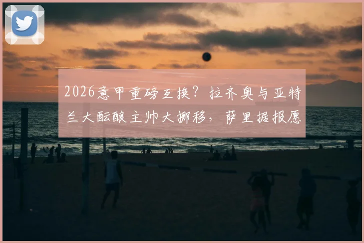 2026意甲重磅互换？拉齐奥与亚特兰大酝酿主帅大挪移，萨里据报愿放弃薪水离队内幕