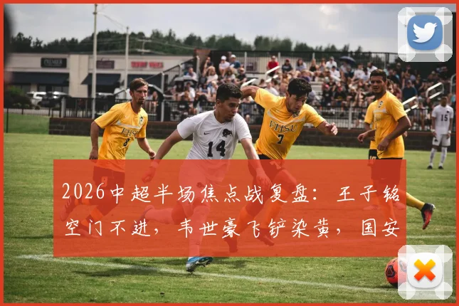 2026中超半场焦点战复盘:王子铭空门不进,韦世豪飞铲染黄,国安闷平蓉城