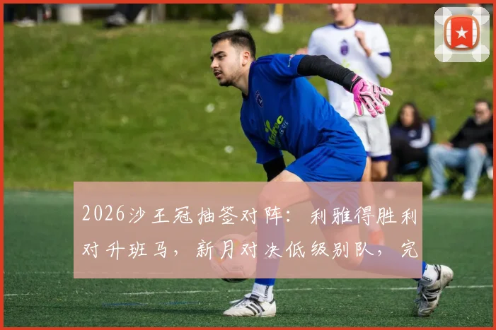 2026沙王冠抽签对阵：利雅得胜利对升班马，新月对决低级别队，完整赛程前瞻