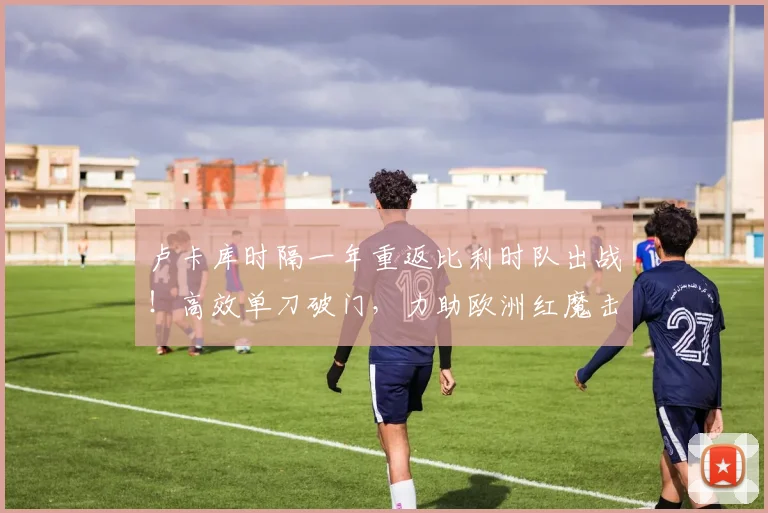 卢卡库时隔一年重返比利时队出战！高效单刀破门，力助欧洲红魔击败克罗地亚，赛后数据解析