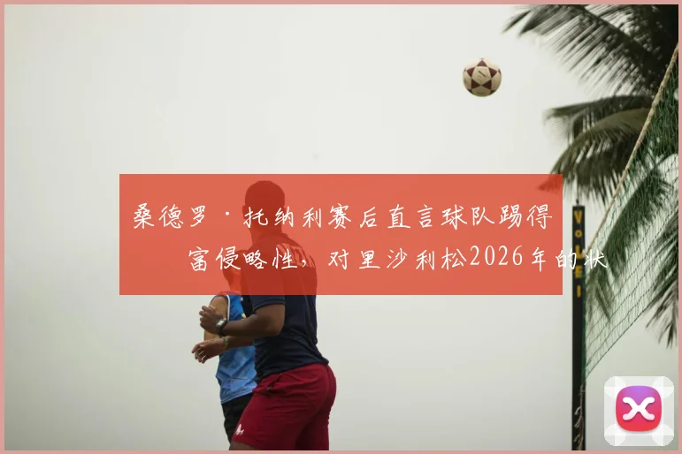 桑德罗·托纳利赛后直言球队踢得极富侵略性,对里沙利松2026年的状态感到由衷高兴,解析背后战术意义